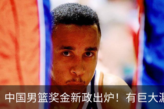 中国男篮奖金新政出炉！有巨大漏洞，海外球员拿不到，打消积极性