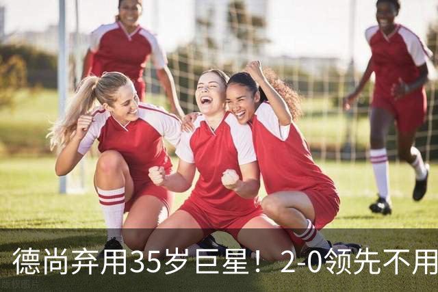 德尚弃用35岁巨星！2-0领先不用他，世界杯0出场，和姆巴佩有过节