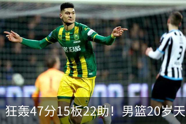 狂轰47分15板22助！男篮20岁天才后卫杀疯了：这2战让他媲美徐杰