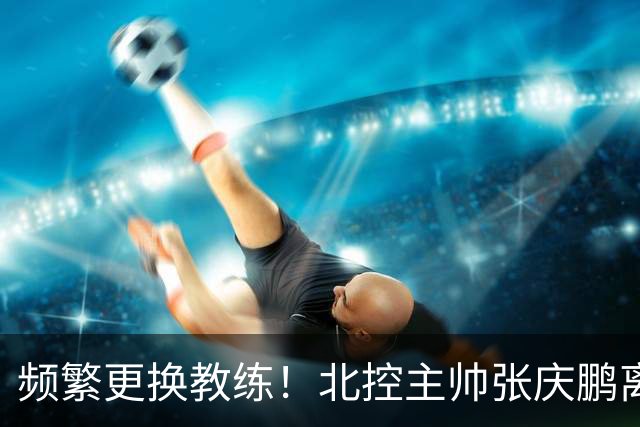 频繁更换教练！北控主帅张庆鹏离任，三年内已有四位教练执掌球队