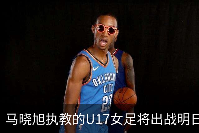 马晓旭执教的U17女足将出战明日之星杯，对阵皇马、拜仁、曼城